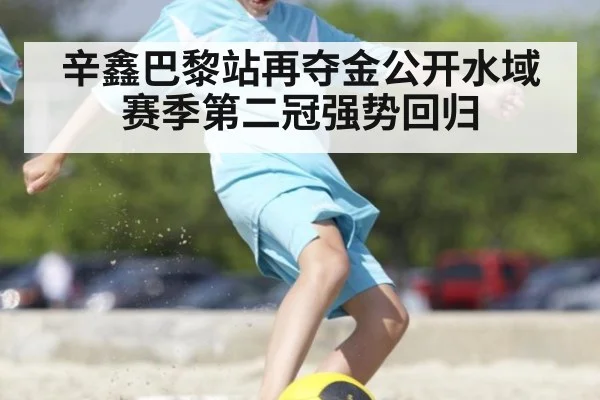 辛鑫巴黎站再夺金公开水域赛季第二冠强势回归