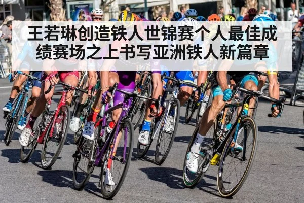 王若琳创造铁人世锦赛个人最佳成绩赛场之上书写亚洲铁人新篇章