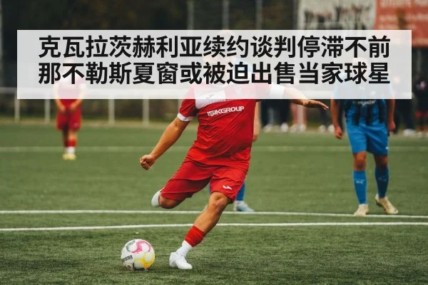 克瓦拉茨赫利亚续约谈判停滞不前那不勒斯夏窗或被迫出售当家球星